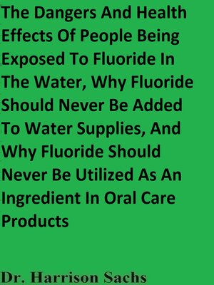 cover image of The Dangers and Health Effects of People Being Exposed to Fluoride In the Water, Why Fluoride Should Never Be Added to Water Supplies, and Why Fluoride Should Never Be Utilized As an Ingredient In Oral Care Products